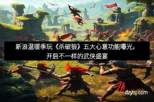 新浪温暖季玩《杀破狼》五大心意功能曝光，开启不一样的武侠盛宴