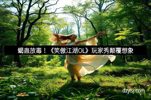 蝎蛊放毒！《笑傲江湖OL》玩家秀颠覆想象