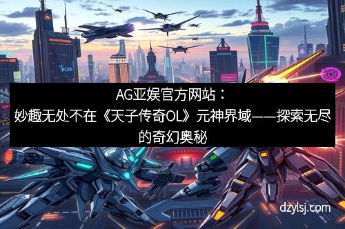 AG亚娱官方网站：妙趣无处不在《天子传奇OL》元神界域——探索无尽的奇幻奥秘