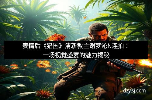 表情后《猎国》清新教主谢梦沁N连拍：一场视觉盛宴的魅力揭秘